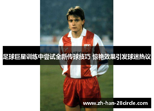足球巨星训练中尝试全新传球技巧 惊艳效果引发球迷热议