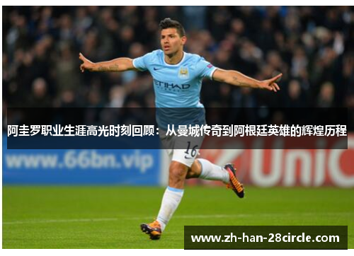 阿圭罗职业生涯高光时刻回顾：从曼城传奇到阿根廷英雄的辉煌历程