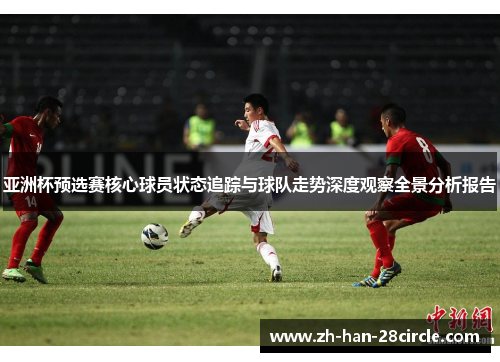 亚洲杯预选赛核心球员状态追踪与球队走势深度观察全景分析报告