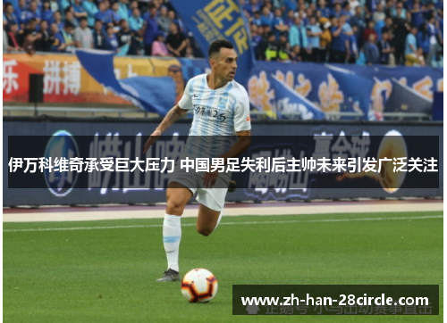 伊万科维奇承受巨大压力 中国男足失利后主帅未来引发广泛关注 伊万科维奇承受巨大压力 中国男足失利后主帅未来引发广泛关注