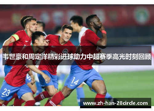 韦世豪和周定洋精彩进球助力中超赛季高光时刻回顾 韦世豪和周定洋精彩进球助力中超赛季高光时刻回顾